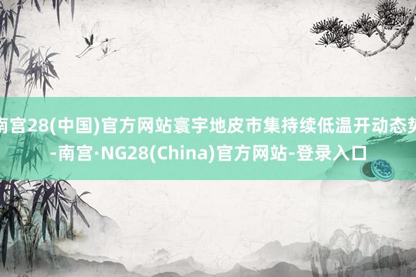 南宫28(中国)官方网站寰宇地皮市集持续低温开动态势-南宫·NG28(China)官方网站-登录入口