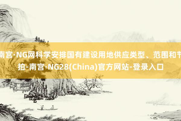 南宫·NG网科学安排国有建设用地供应类型、范围和节拍-南宫·NG28(China)官方网站-登录入口