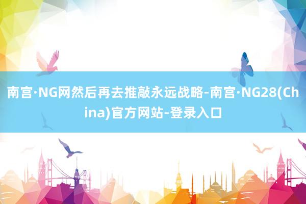 南宫·NG网然后再去推敲永远战略-南宫·NG28(China)官方网站-登录入口