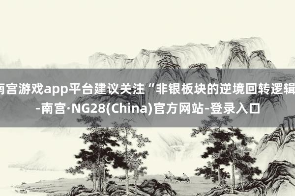 南宫游戏app平台建议关注“非银板块的逆境回转逻辑”-南宫·NG28(China)官方网站-登录入口