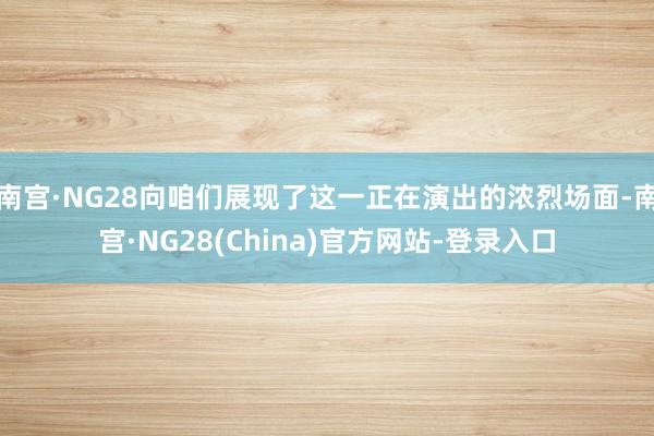 南宫·NG28向咱们展现了这一正在演出的浓烈场面-南宫·NG28(China)官方网站-登录入口