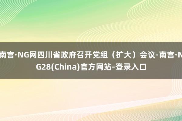 南宫·NG网四川省政府召开党组（扩大）会议-南宫·NG28(China)官方网站-登录入口