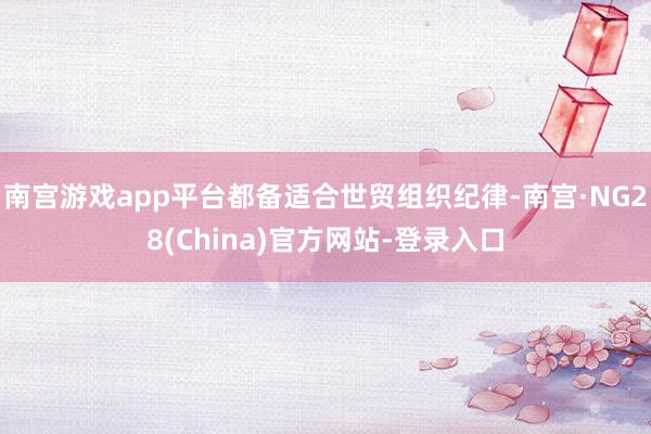 南宫游戏app平台都备适合世贸组织纪律-南宫·NG28(China)官方网站-登录入口