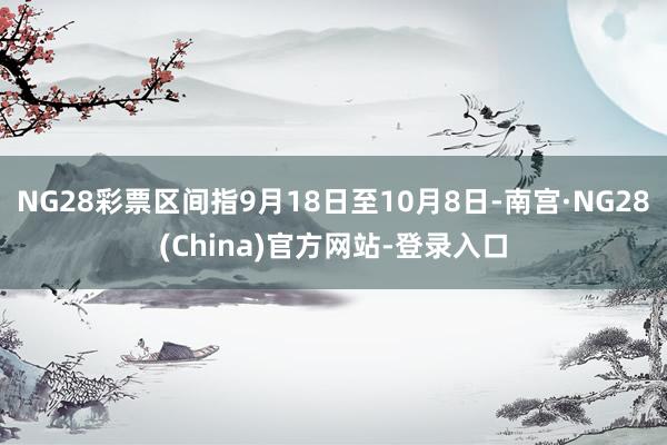 NG28彩票区间指9月18日至10月8日-南宫·NG28(China)官方网站-登录入口