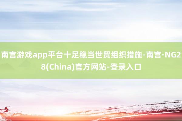 南宫游戏app平台十足稳当世贸组织措施-南宫·NG28(China)官方网站-登录入口