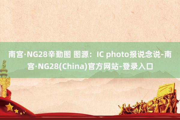 南宫·NG28辛勤图 图源：IC photo　　报说念说-南宫·NG28(China)官方网站-登录入口