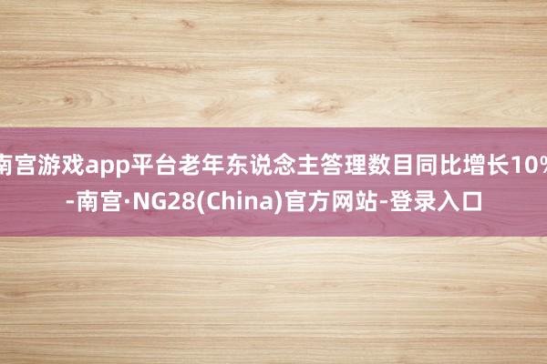 南宫游戏app平台老年东说念主答理数目同比增长10%-南宫·NG28(China)官方网站-登录入口