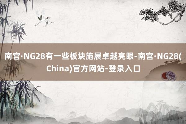 南宫·NG28有一些板块施展卓越亮眼-南宫·NG28(China)官方网站-登录入口