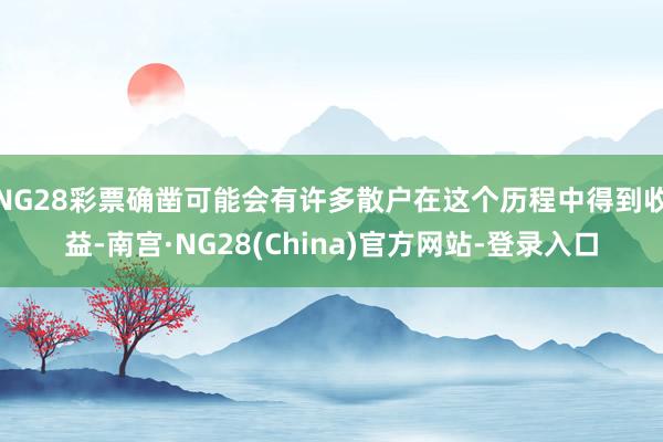 NG28彩票确凿可能会有许多散户在这个历程中得到收益-南宫·NG28(China)官方网站-登录入口