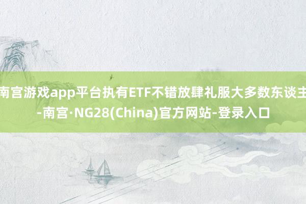 南宫游戏app平台执有ETF不错放肆礼服大多数东谈主-南宫·NG28(China)官方网站-登录入口