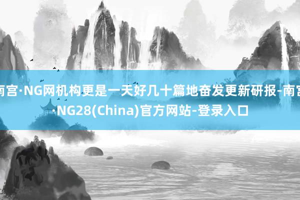 南宫·NG网机构更是一天好几十篇地奋发更新研报-南宫·NG28(China)官方网站-登录入口