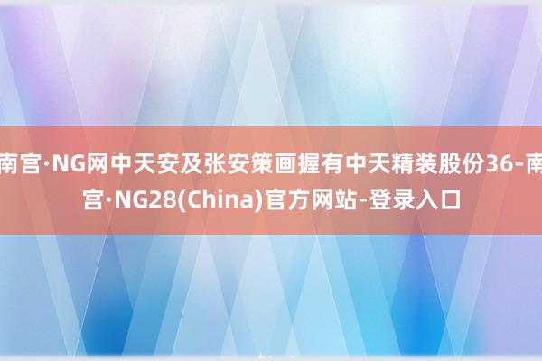 南宫·NG网中天安及张安策画握有中天精装股份36-南宫·NG28(China)官方网站-登录入口