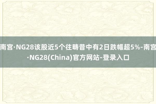 南宫·NG28该股近5个往畴昔中有2日跌幅超5%-南宫·NG28(China)官方网站-登录入口