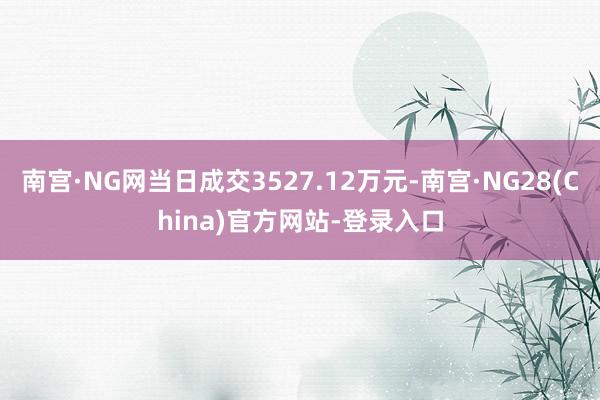 南宫·NG网当日成交3527.12万元-南宫·NG28(China)官方网站-登录入口