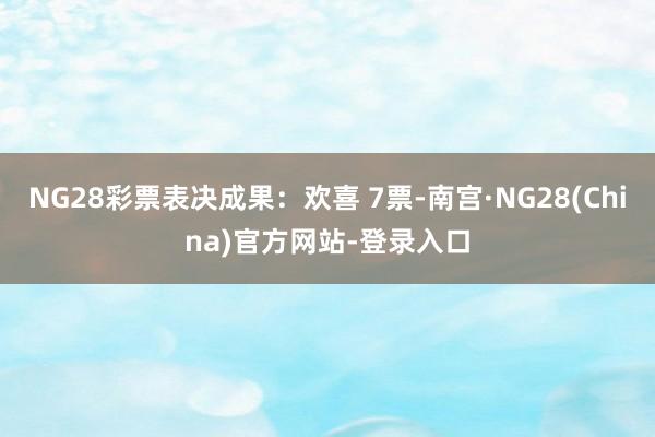 NG28彩票表决成果：欢喜 7票-南宫·NG28(China)官方网站-登录入口