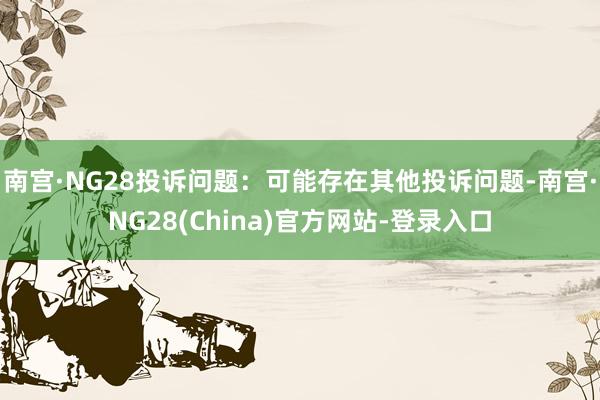 南宫·NG28投诉问题：可能存在其他投诉问题-南宫·NG28(China)官方网站-登录入口