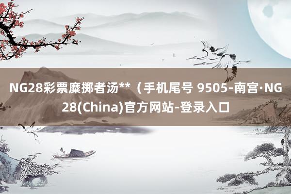 NG28彩票糜掷者汤**（手机尾号 9505-南宫·NG28(China)官方网站-登录入口