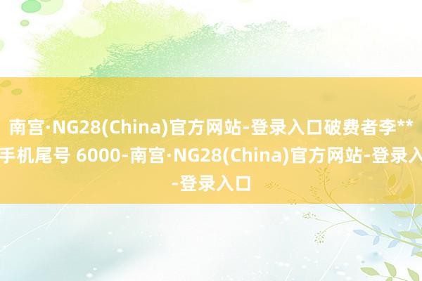 南宫·NG28(China)官方网站-登录入口破费者李**（手机尾号 6000-南宫·NG28(China)官方网站-登录入口