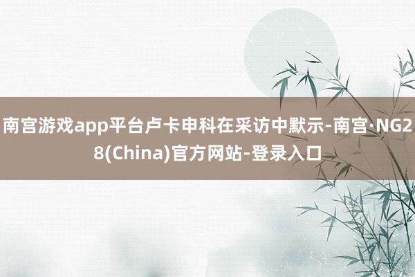 南宫游戏app平台卢卡申科在采访中默示-南宫·NG28(China)官方网站-登录入口