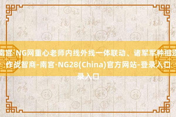 南宫·NG网重心老师内线外线一体联动、诸军军种相连作战智商-南宫·NG28(China)官方网站-登录入口