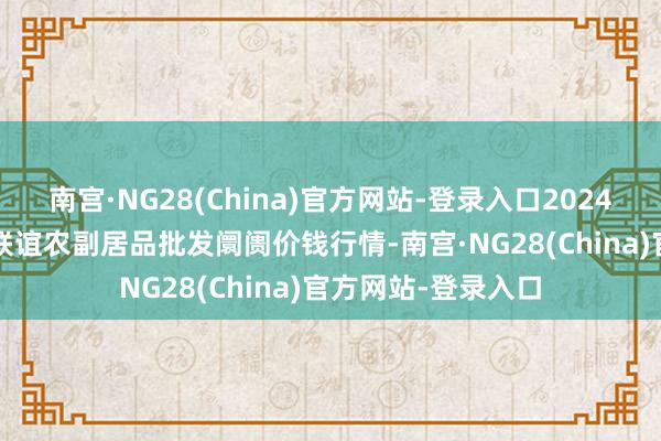 南宫·NG28(China)官方网站-登录入口2024年10月16日江苏联谊农副居品批发阛阓价钱行情-南宫·NG28(China)官方网站-登录入口