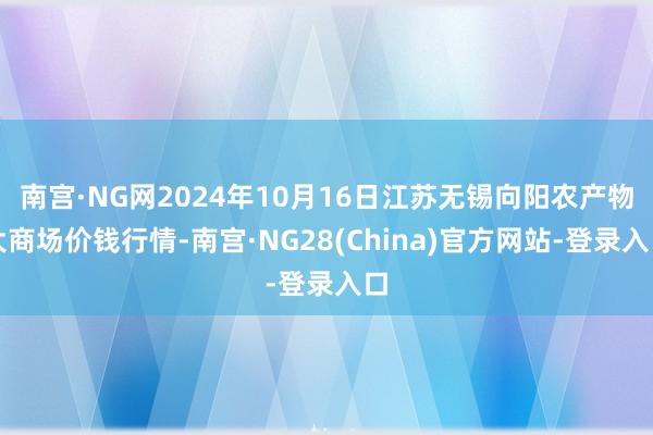 南宫·NG网2024年10月16日江苏无锡向阳农产物大商场价钱行情-南宫·NG28(China)官方网站-登录入口