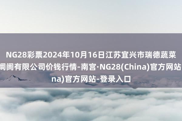 NG28彩票2024年10月16日江苏宜兴市瑞德蔬菜果品批发阛阓有限公司价钱行情-南宫·NG28(China)官方网站-登录入口