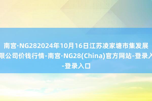 南宫·NG282024年10月16日江苏凌家塘市集发展有限公司价钱行情-南宫·NG28(China)官方网站-登录入口