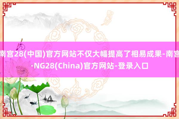 南宫28(中国)官方网站不仅大幅提高了相易成果-南宫·NG28(China)官方网站-登录入口