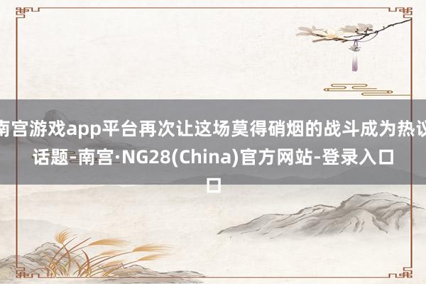 南宫游戏app平台再次让这场莫得硝烟的战斗成为热议话题-南宫·NG28(China)官方网站-登录入口