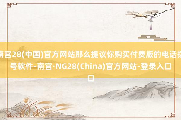 南宫28(中国)官方网站那么提议你购买付费版的电话拨号软件-南宫·NG28(China)官方网站-登录入口