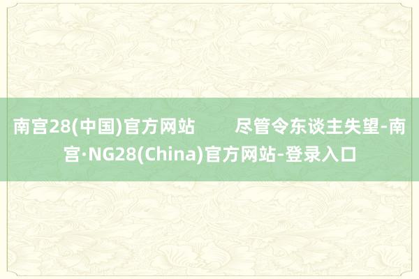 南宫28(中国)官方网站        尽管令东谈主失望-南宫·NG28(China)官方网站-登录入口