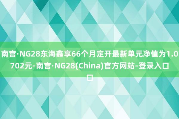 南宫·NG28东海鑫享66个月定开最新单元净值为1.0702元-南宫·NG28(China)官方网站-登录入口