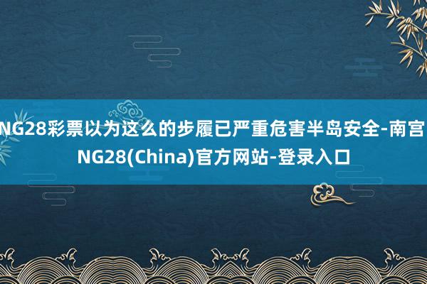 NG28彩票以为这么的步履已严重危害半岛安全-南宫·NG28(China)官方网站-登录入口