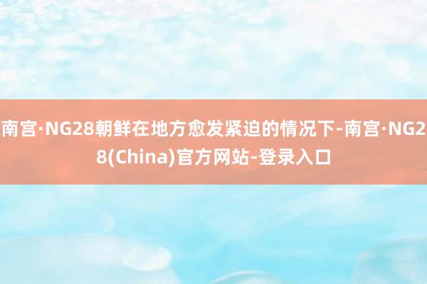 南宫·NG28朝鲜在地方愈发紧迫的情况下-南宫·NG28(China)官方网站-登录入口