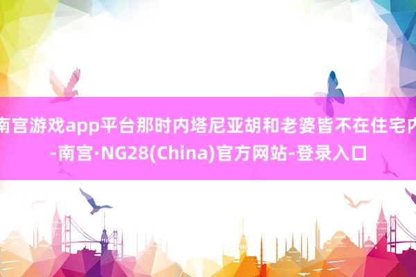 南宫游戏app平台那时内塔尼亚胡和老婆皆不在住宅内-南宫·NG28(China)官方网站-登录入口