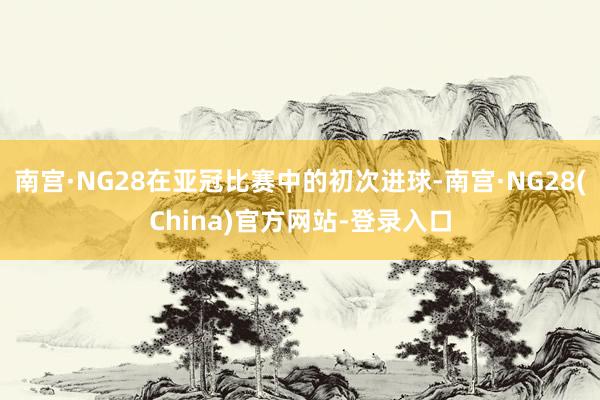 南宫·NG28在亚冠比赛中的初次进球-南宫·NG28(China)官方网站-登录入口