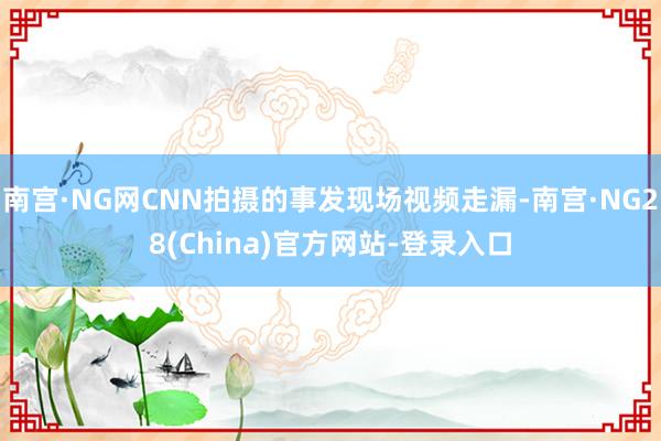 南宫·NG网CNN拍摄的事发现场视频走漏-南宫·NG28(China)官方网站-登录入口