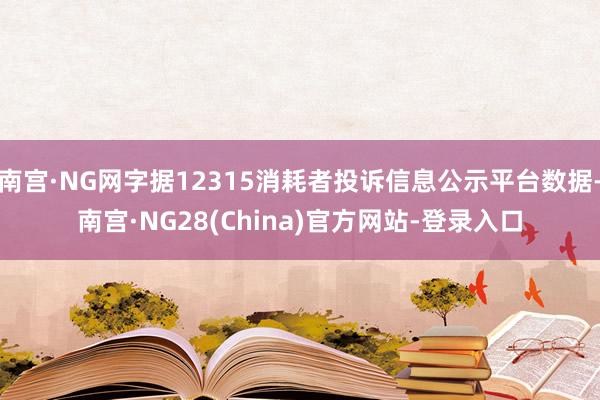 南宫·NG网字据12315消耗者投诉信息公示平台数据-南宫·NG28(China)官方网站-登录入口