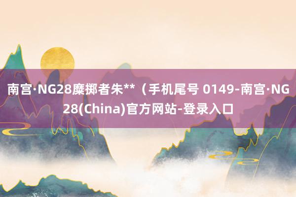 南宫·NG28糜掷者朱**（手机尾号 0149-南宫·NG28(China)官方网站-登录入口