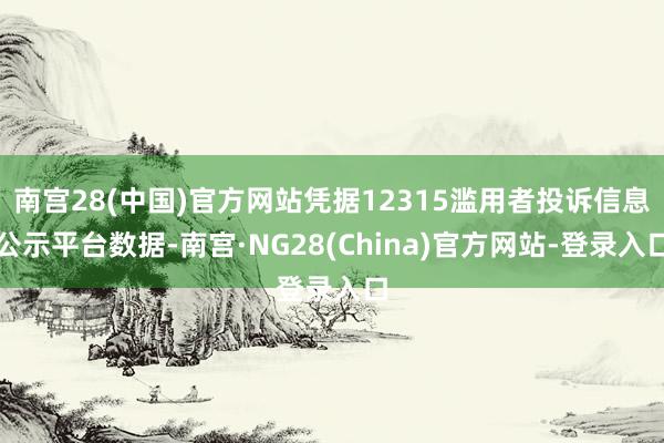 南宫28(中国)官方网站凭据12315滥用者投诉信息公示平台数据-南宫·NG28(China)官方网站-登录入口