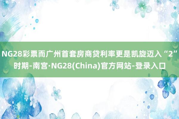 NG28彩票　　而广州首套房商贷利率更是凯旋迈入“2”时期-南宫·NG28(China)官方网站-登录入口