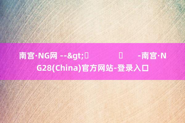 南宫·NG网 -->	            	     -南宫·NG28(China)官方网站-登录入口