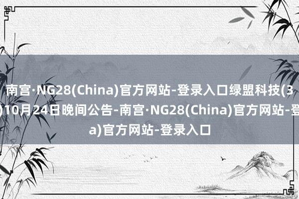 南宫·NG28(China)官方网站-登录入口绿盟科技(300369)10月24日晚间公告-南宫·NG28(China)官方网站-登录入口