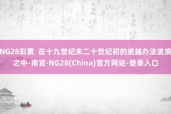 NG28彩票  在十九世纪末二十世纪初的逾越办法波浪之中-南宫·NG28(China)官方网站-登录入口