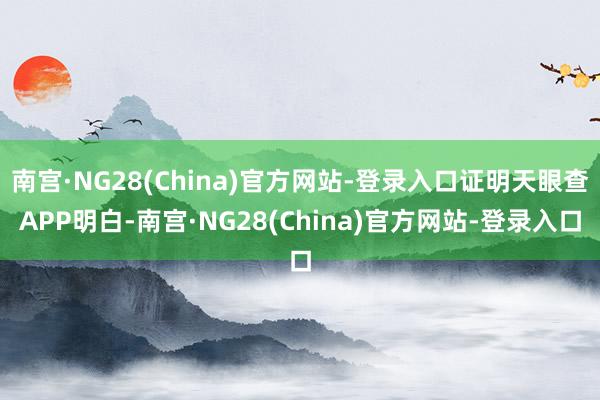 南宫·NG28(China)官方网站-登录入口证明天眼查APP明白-南宫·NG28(China)官方网站-登录入口