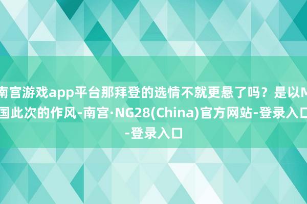 南宫游戏app平台那拜登的选情不就更悬了吗？是以M国此次的作风-南宫·NG28(China)官方网站-登录入口