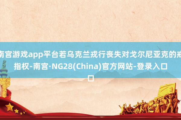 南宫游戏app平台若乌克兰戎行丧失对戈尔尼亚克的戒指权-南宫·NG28(China)官方网站-登录入口