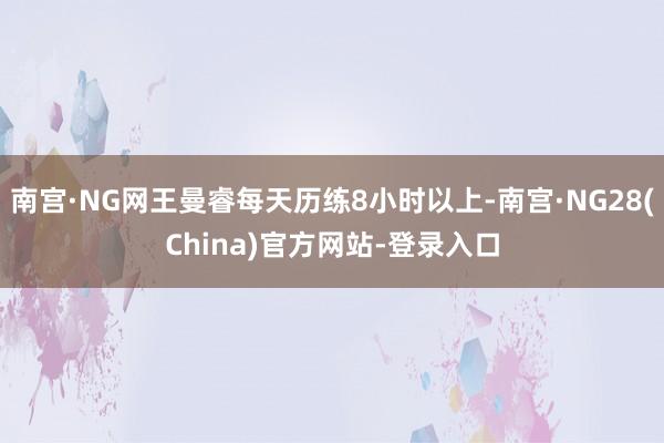 南宫·NG网王曼睿每天历练8小时以上-南宫·NG28(China)官方网站-登录入口