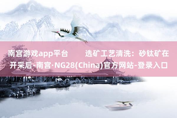 南宫游戏app平台        选矿工艺清洗：砂钛矿在开采后-南宫·NG28(China)官方网站-登录入口